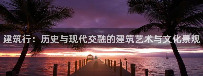 大发乐发x诈骗平台：建筑行：历史与现代交融的建筑艺术与文化景观